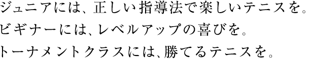 ジュニアには、正しい指導法で楽しいテニスを。ビギナーには、レベルアップの喜びを。トーナメントクラスには、勝てるテニスを。